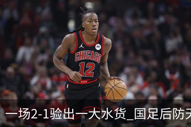 一场2-1验出一大水货 国足后防天坑 安东尼奥和邵佳一都不可重用他